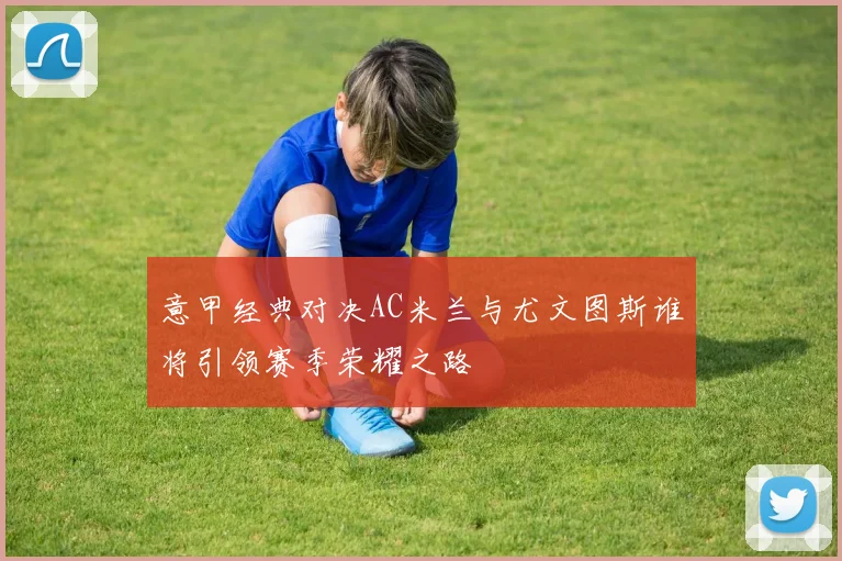 意甲经典对决AC米兰与尤文图斯谁将引领赛季荣耀之路