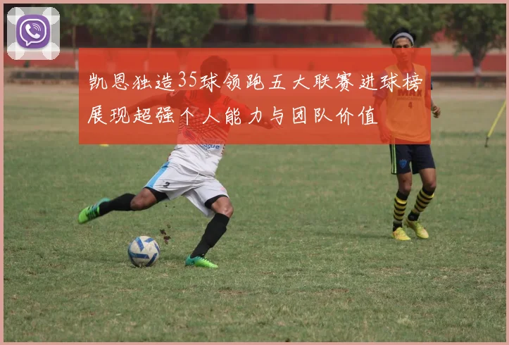 凯恩独造35球领跑五大联赛进球榜展现超强个人能力与团队价值