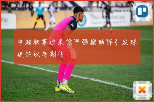 中超联赛迎来德甲强援助阵引发球迷热议与期待