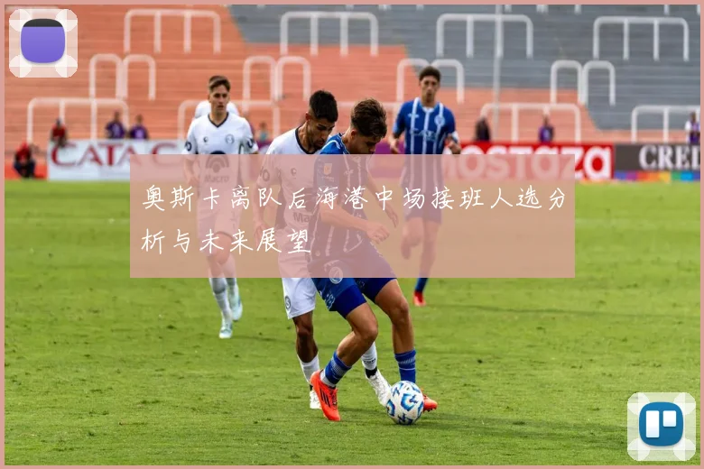 奥斯卡离队后海港中场接班人选分析与未来展望