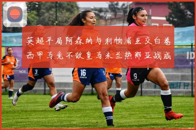 英超平局阿森纳与利物浦互交白卷西甲马竞不敌皇马米兰热那亚战成平局