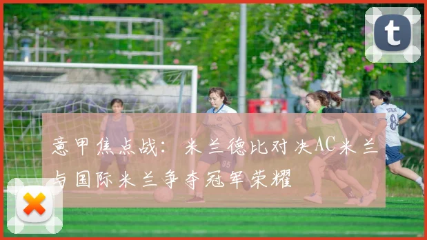 意甲焦点战：米兰德比对决AC米兰与国际米兰争夺冠军荣耀