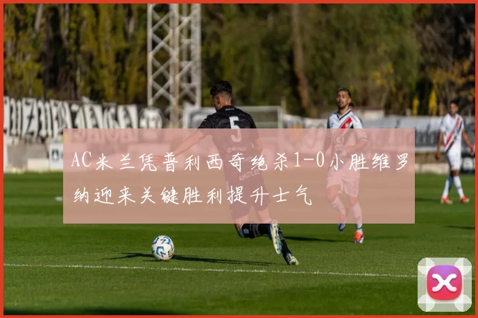 AC米兰凭普利西奇绝杀1-0小胜维罗纳迎来关键胜利提升士气